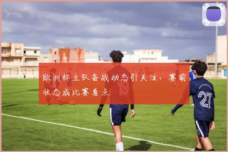 欧洲杯主队备战动态引关注,赛前状态成比赛看点