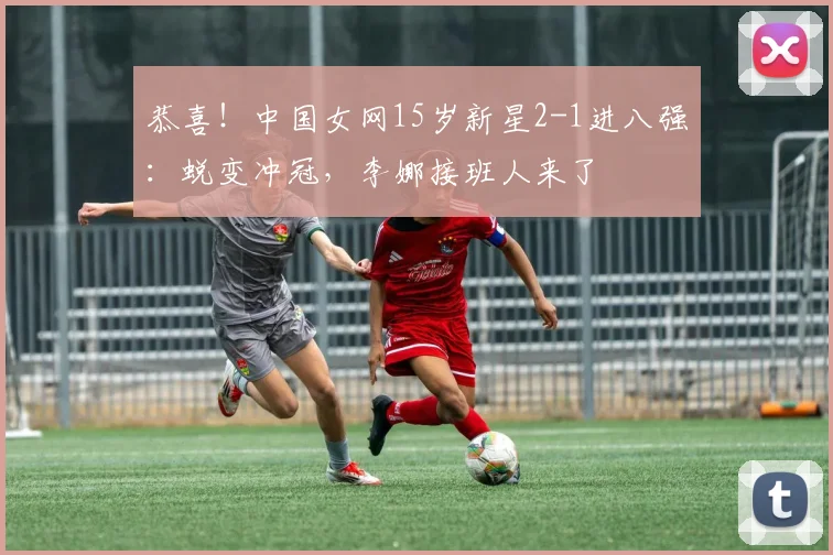恭喜!中国女网15岁新星2-1进八强:蜕变冲冠,李娜接班人来了